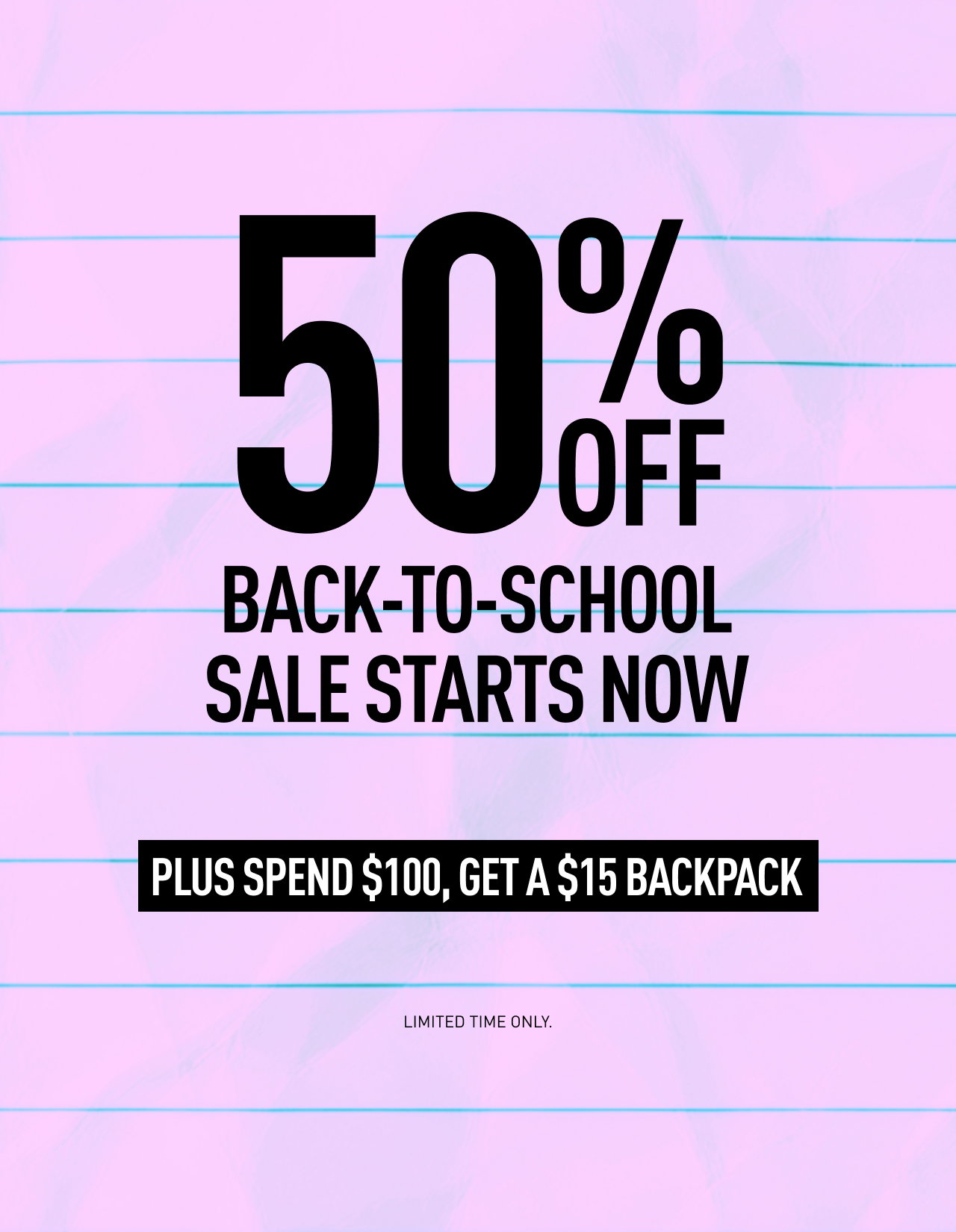 50% OFF BACK-TO-SCHOOL SALE STARTS NOW | PLUS SPEND $100, GET A $15 BACKPACK | LIMITED TIME ONLY