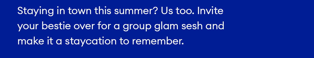 Staying in town this summer? Us too. Invite your bestie over for a group glam sesh and make it a staycation to remember.