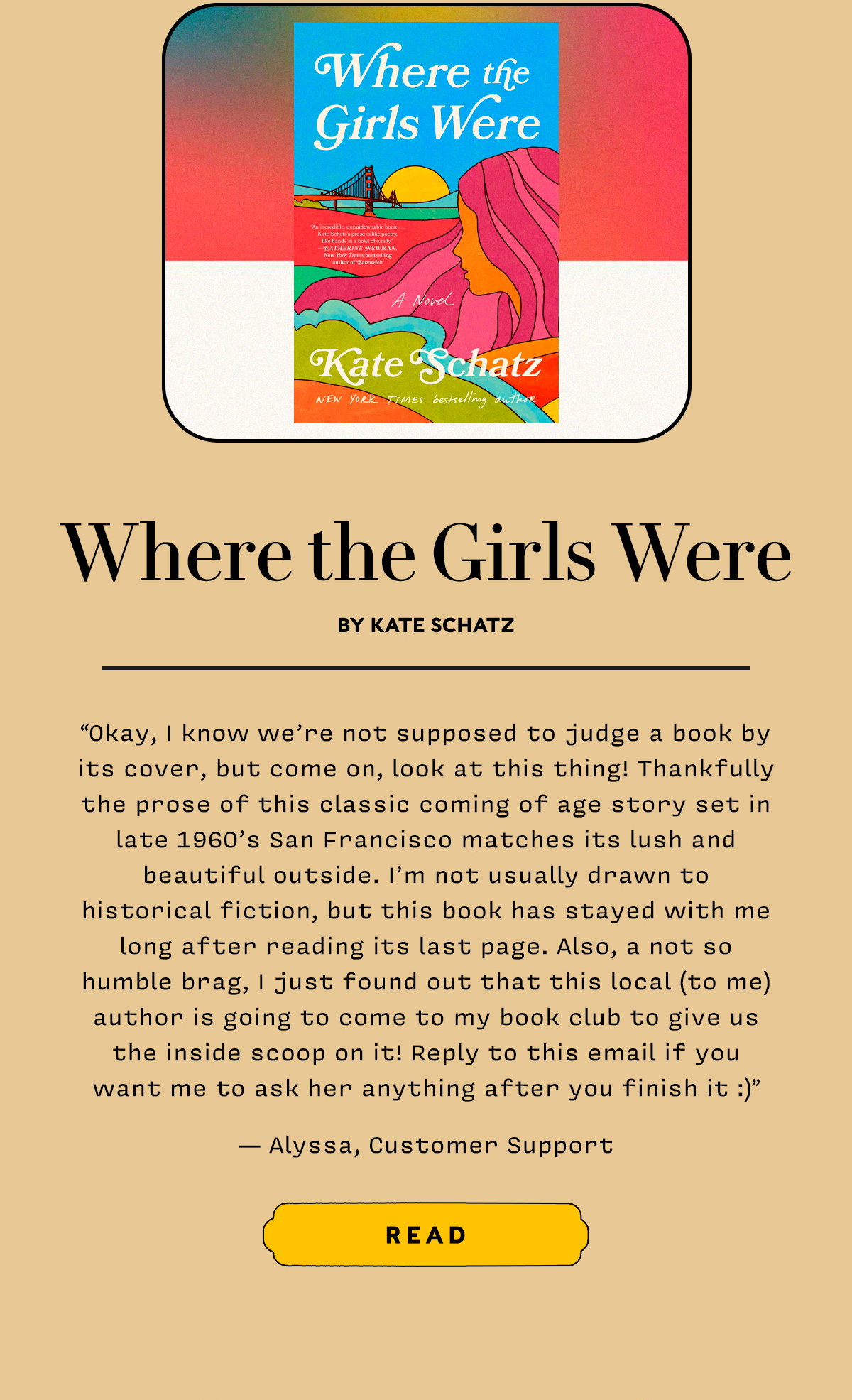 Where the Girls Were by Kate Schatz  Okay, I know we’re not supposed to judge a book by its cover, but come on, look at this thing! Thankfully the prose of this classic coming of age story set in late 1960’s San Francisco matches its lush and beautiful outside. I’m not usually drawn to historical fiction, but this book has stayed with me long after reading its last page. Also, a not so humble brag, I just found out that this local (to me) author is going to come to my book club to give us the inside scoop on it! Reply to this email if you want me to ask her anything after you finish it :)