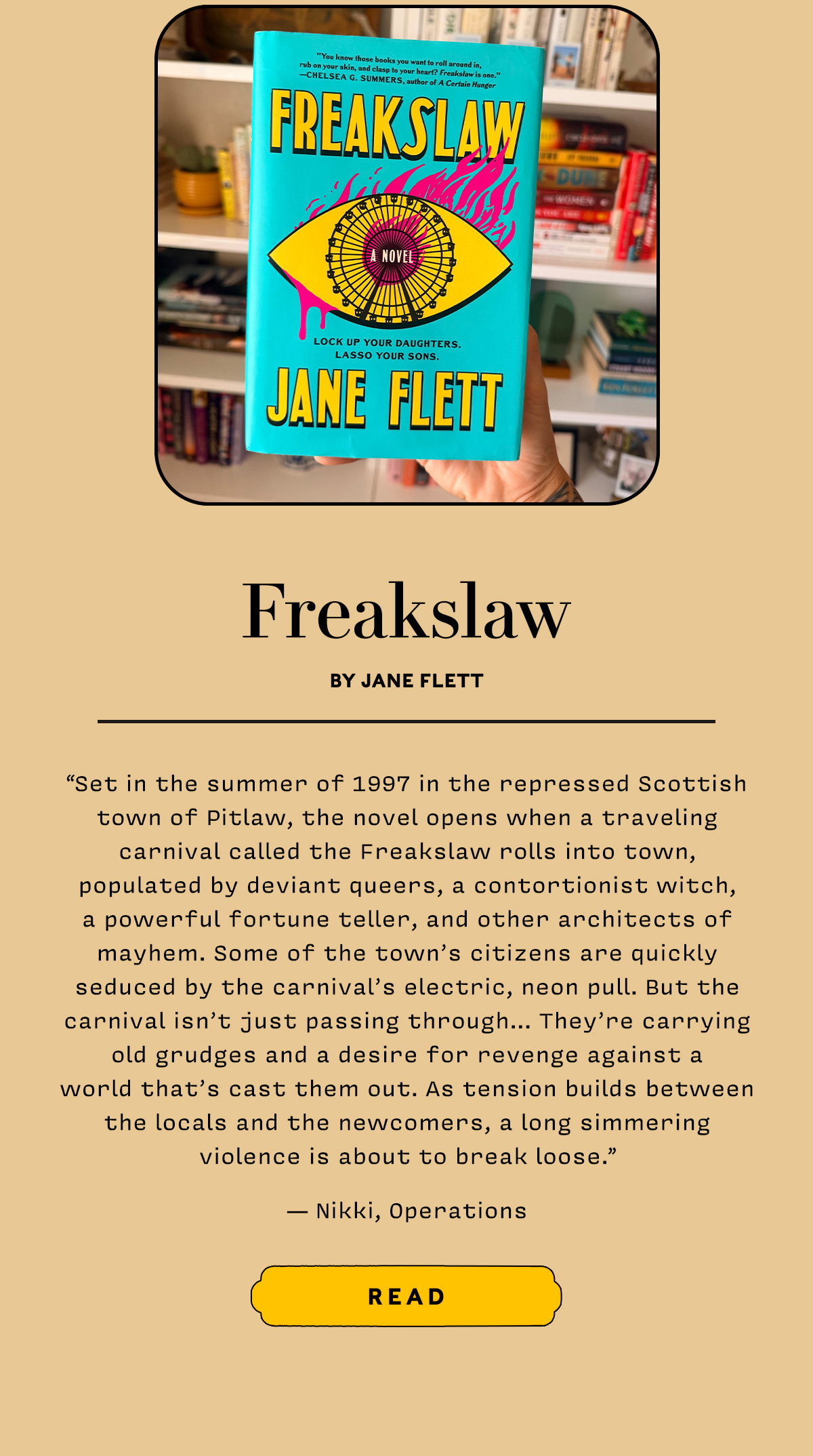Freakslaw by Jane Flett  Set in the summer of 1997 in the repressed Scottish town of Pitlaw,  the novel opens when a traveling carnival called the Freakslaw rolls into town, populated by deviant queers, a contortionist witch, a powerful fortune teller, and other architects of mayhem.  Some of the town’s citizens are quickly seduced by the carnival’s electric, neon pull. But the carnival isn’t just passing through… They’re carrying old grudges and a desire for revenge against a world that’s cast them out.  As tension builds between the locals and the newcomers, a long simmering violence is about to break loose.