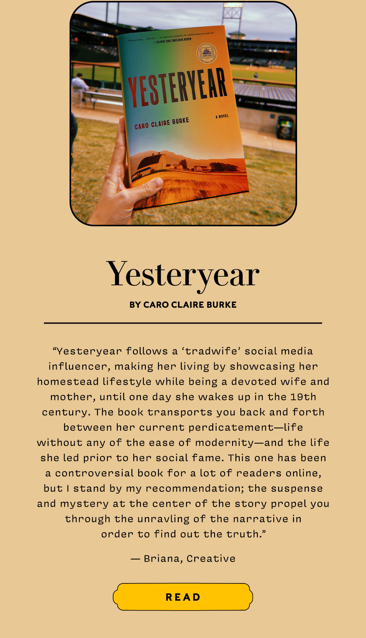 Yesteryear by Caro Claire Burke   Yesteryear follows a “tradwife” social media influencer, making her living by showcasing her homestead lifestyle while being a devoted wife and mother, until one day she wakes up in the 19th century. The book transports you back and forth between her current perdicatement—life without any of the ease of modernity—and the life she led prior to her social fame. This one has been a controversial book for a lot of readers online, but I stand by my recommendation; the suspense and mystery at the center of the story propel you through the unravling of the narrative in order to find out the truth. 