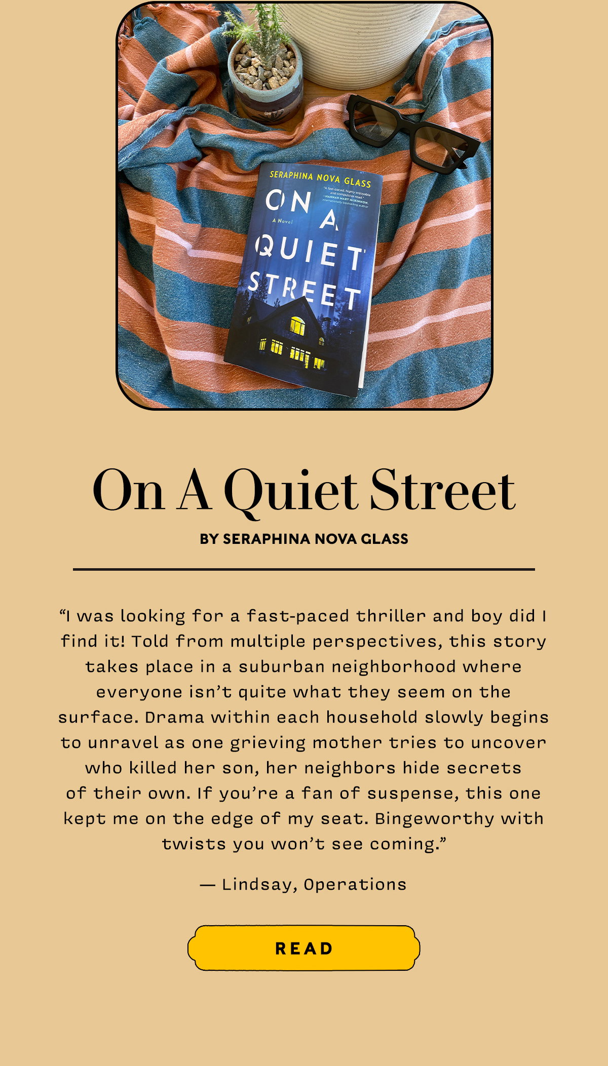 On A Quiet Street by Seraphina Nova Glass  I was looking for a fast-paced thriller and boy did I find it! Told from multiple perspectives, this story takes place in a suburban neighborhood where everyone isn't quite what they seem on the surface. Drama within each household slowly begins to unravel as one grieving mother tries to uncover who killed her son, her neighbors hide secrets of their own. If you're a fan of suspense, this one kept me on the edge of my seat. Bingeworthy with twists you won't see coming.