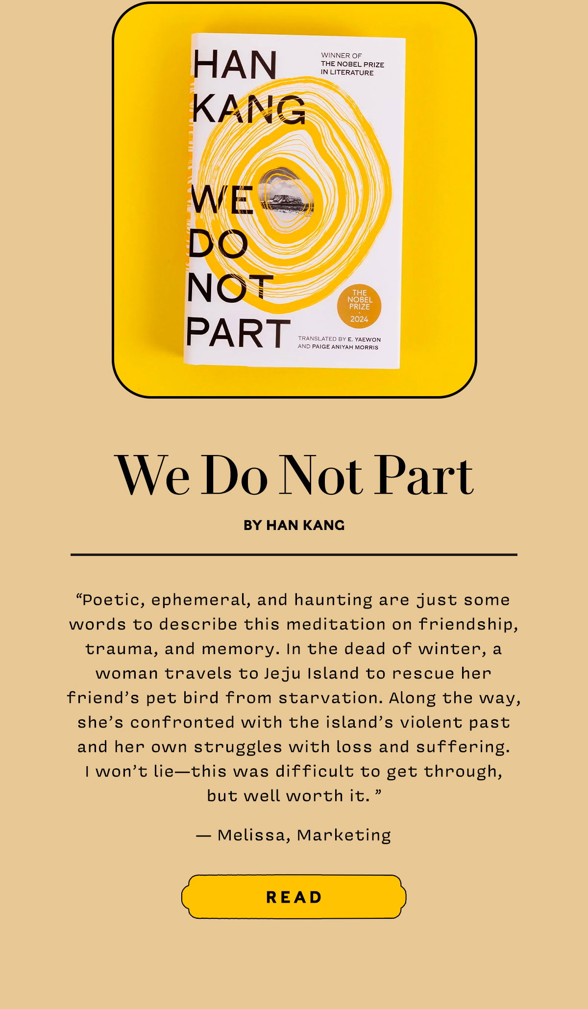 We Do Not Part by Han Kang  Poetic, ephemeral, and haunting are just some words to describe this meditation on friendship, trauma, and memory. In the dead of winter, a woman travels to Jeju Island to rescue her friend’s pet bird from starvation. Along the way, she’s confronted with the island’s violent past and her own struggles with loss and suffering. I won’t lie — this was difficult to get through, but well worth it. 