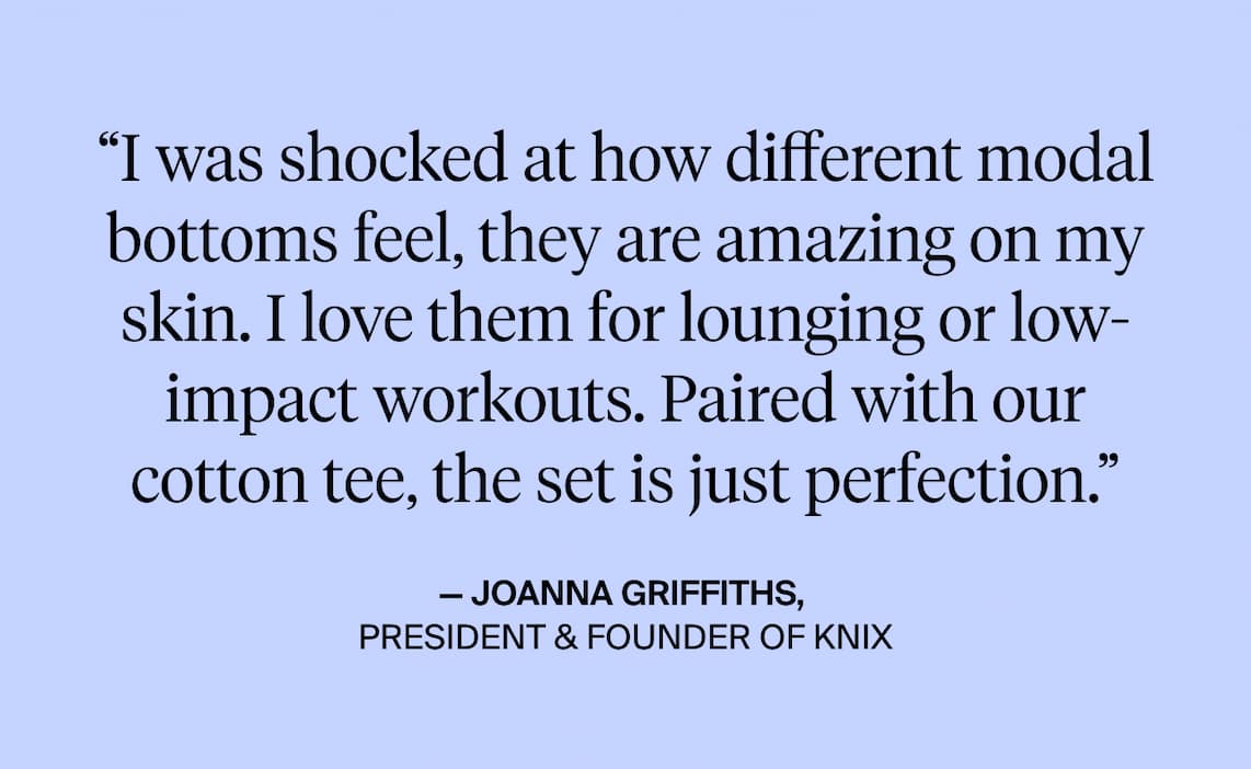 "I was shocked at how different modal bottoms feel, they are amazing on my skin. I love them for lounging or low-impact workouts. Paired with our cotton tee, the set is just perfection." - Joanna Griffiths, President & Founder of Knix.