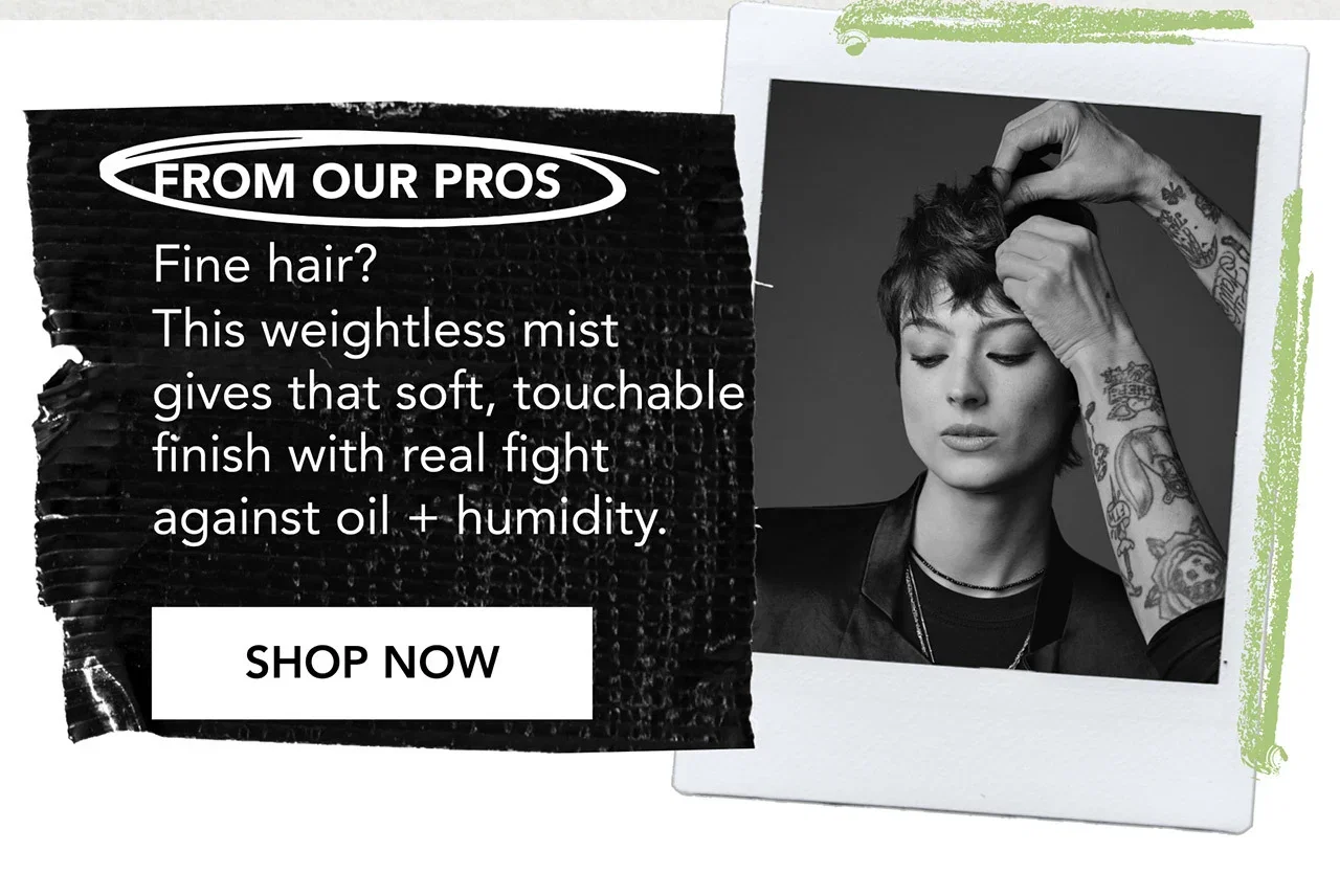 FROM OUR PROS | Fine hair? This weightless mist gives that soft, touchable finish with real fight against oil + humidity. | SHOP NOW FROM OUR PROS | Fine hair? This weightless mist gives that soft, touchable finish with real fight against oil + humidity. | SHOP NOW
