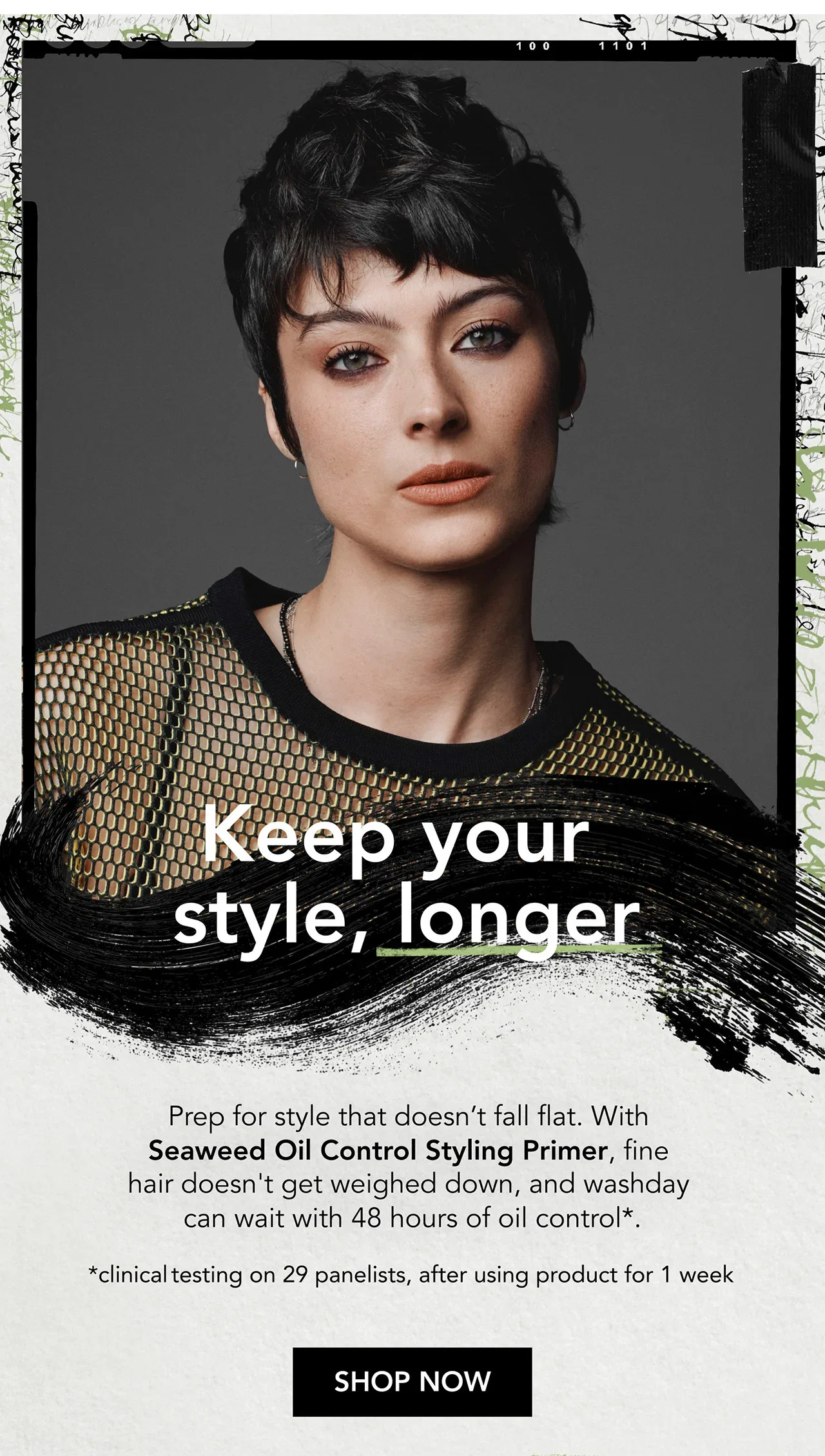 Keep your style, longer | Prep for style that doesn’t fall flat. With Seaweed Oil Control Styling Primer, fine hair doesn't get weighed down, and washday can wait with 48 hours of oil control*. | *clinical testing on 29 panelists, after using product for 1 week | SHOP NOW Keep your style, longer | Prep for style that doesn’t fall flat. With Seaweed Oil Control Styling Primer, fine hair doesn't get weighed down, and washday can wait with 48 hours of oil control*. | *clinical testing on 29 panelists, after using product for 1 week | SHOP NOW