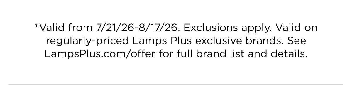 *Valid from 7/21/26-8/17/26. Exclusions apply. Valid on regularly-priced Lamps Plus exclusive brands. See LampsPlus.com/offer for full brand list and details.