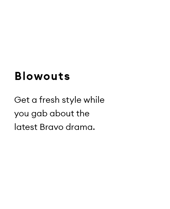 Blowouts. Get a fresh style while you gab about the latest Bravo drama.
