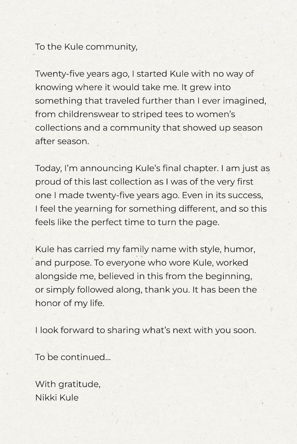To the Kule community,  Twenty-five years ago, I started Kule with no way of knowing where it would take me. It grew into something that traveled further than I ever imagined, from childrenswear to striped tees to women’s collections and a community that showed up season after season.  Today, I’m announcing Kule’s final chapter. I am just as proud of this last collection as I was of the very first one I made twenty-five years ago. Even in its success,  I feel the yearning for something different, and so this feels like the perfect time to turn the page.  Kule has carried my family name with style, humor, and purpose. To everyone who wore Kule, worked alongside me, believed in this from the beginning,  or simply followed along, thank you. It has been the honor of my life.  I look forward to sharing what’s next with you soon.  To be continued…  With gratitude, Nikki Kule