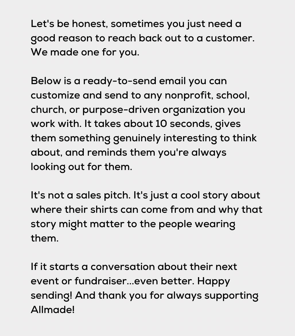 Let's be honest, sometimes you just need a good reason to reach back out to a customer. We made one for you. Below is a ready-to-send email you can customize and send to any nonprofit, school, church, or purpose-driven organization you work with. It takes about 10 seconds, gives them something genuinely interesting to think about, and reminds them you're always looking out for them. It's not a sales pitch. It's just a cool story about where their shirts can come from and why that story might matter to the people wearing them. If it starts a conversation about their next event or fundraiser...even better. Happy sending! And thank you for always supporting Allmade!