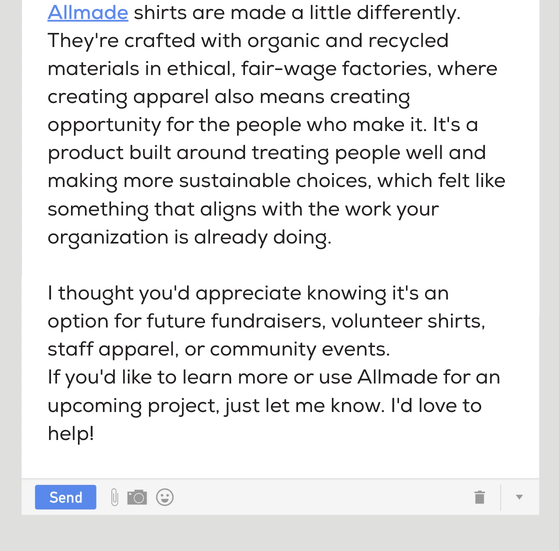 Allmade shirts are made a little differently. They're crafted with organic and recycled materials in ethical, fair-wage factories, where creating apparel also means creating opportunity for the people who make it. It's a product built around treating people well and making more sustainable choices, which felt like something that aligns with the work your organization is already doing. I thought you'd appreciate knowing it's an option for future fundraisers, volunteer shirts, staff apparel, or community events. If you'd like to learn more or use Allmade for an upcoming project, just let me know. I'd love to help!