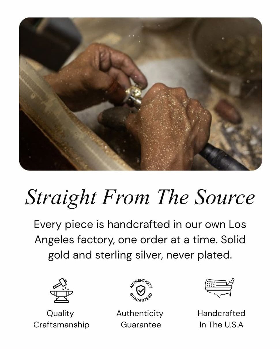 Straight From The Source.  Every piece is handcrafted in our own Los Angeles factory, one order at a time. Solid gold and sterling silver, never plated.