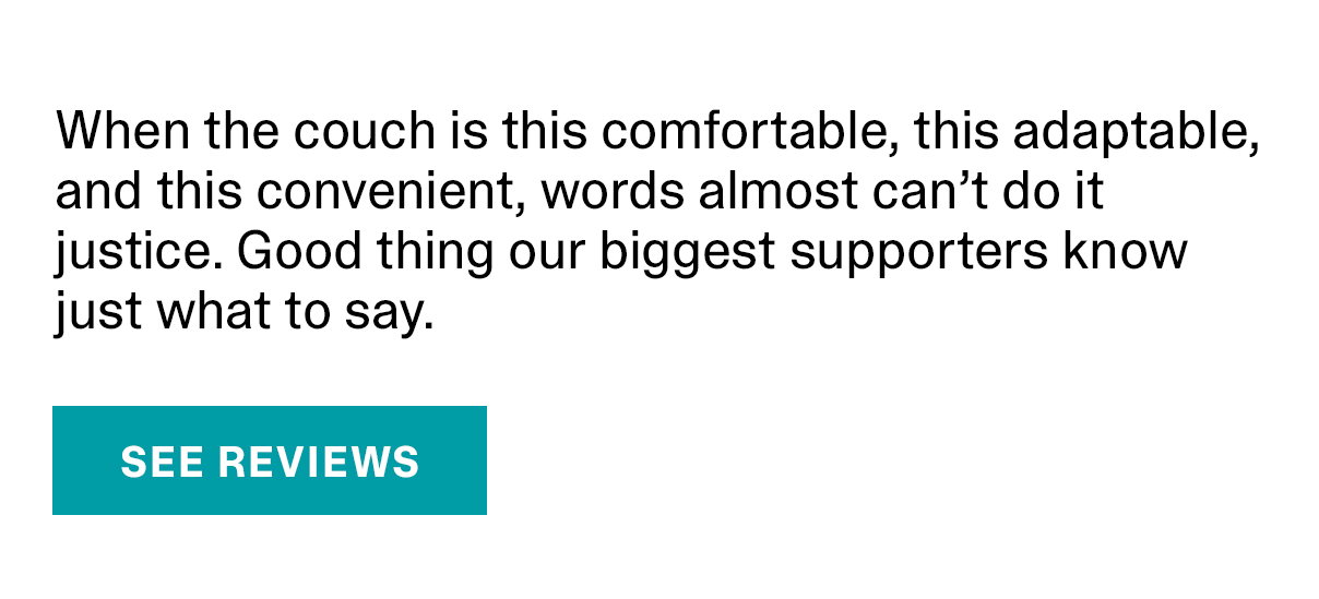 When the couch is this comfortable, this adaptable, and this convenient, words almost can’t do it justice. Good thing our biggest supporters know just what to say. | SEE REVIEWS >>