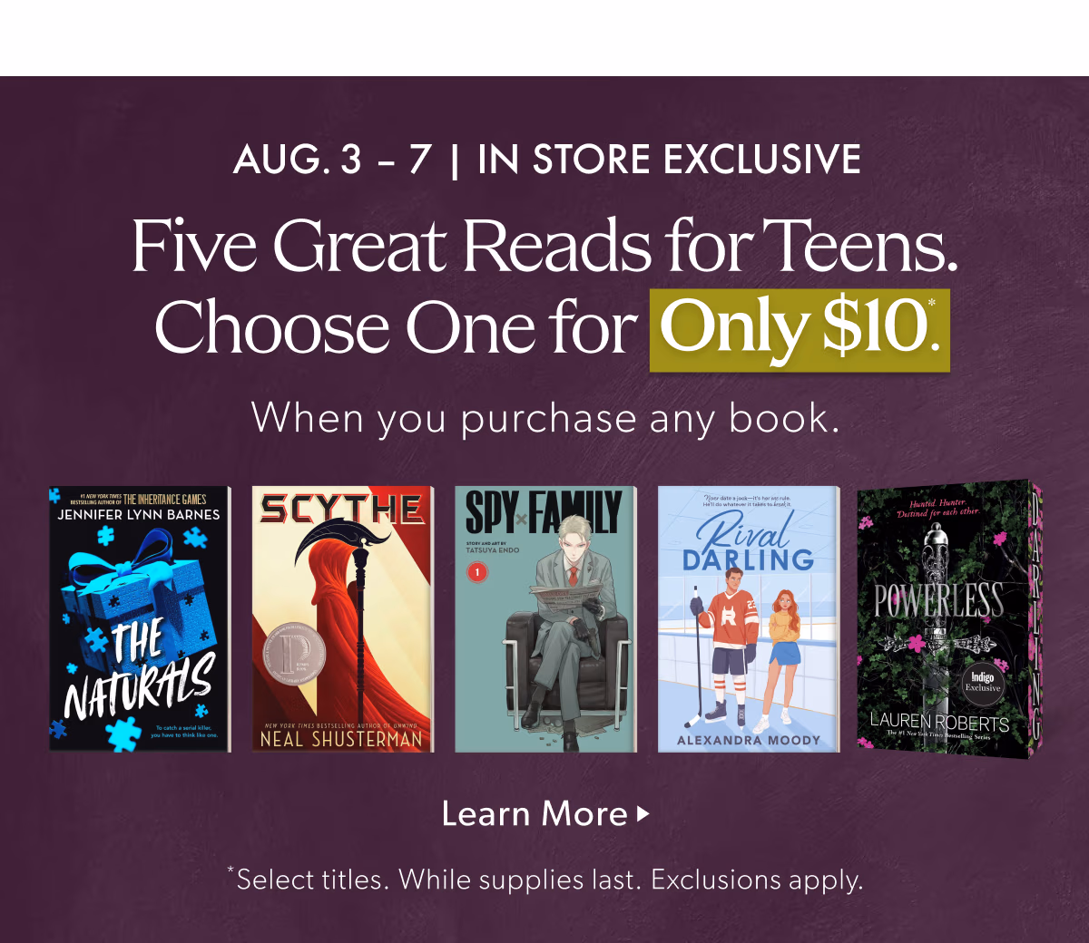 AUG.3 -7 | IN STORE EXCLUSIVE | Five Great Reads for Teens. Choose one for only $10 When you purchase any book.