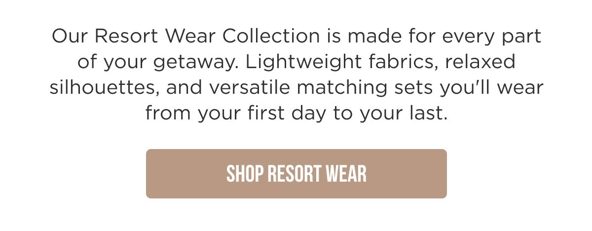 Our Resort Wear Collection is made for every part of your getaway. Lightweight fabrics, relaxed silhouettes, and versatile matching sets you'll wear from your first day to your last. [[SHOP RESORT WEAR]]