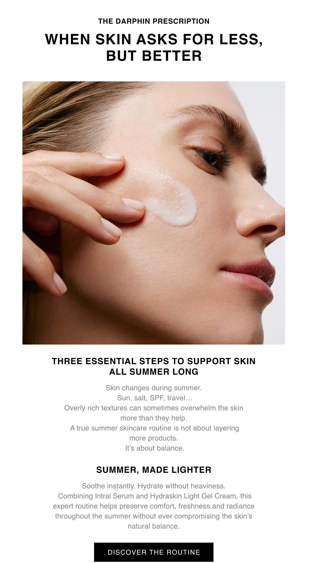 THE DARPHIN PRESCRIPTION WHEN SKIN ASKS FOR LESS, BUT BETTER | THREE ESSENTIAL STEPS TO SUPPORT SKIN ALL SUMMER LONG | Skin changes during summer. Sun, salt, SPF, travel ... Overly rich textures can sometimes overwhelm the skin more than they help. A true summer skincare routine is not about layering more products. It's about balance. | SUMMER, MADE LIGHTER | Soothe instantly. Hydrate without heaviness. Combining Intral Serum Hydraskin Light Gel Cream, this expert routine helps preserve comfort, freshness and radiance throughout the summer without ever compromising the skin's natural balance. | DISCOVER THE ROUTINE