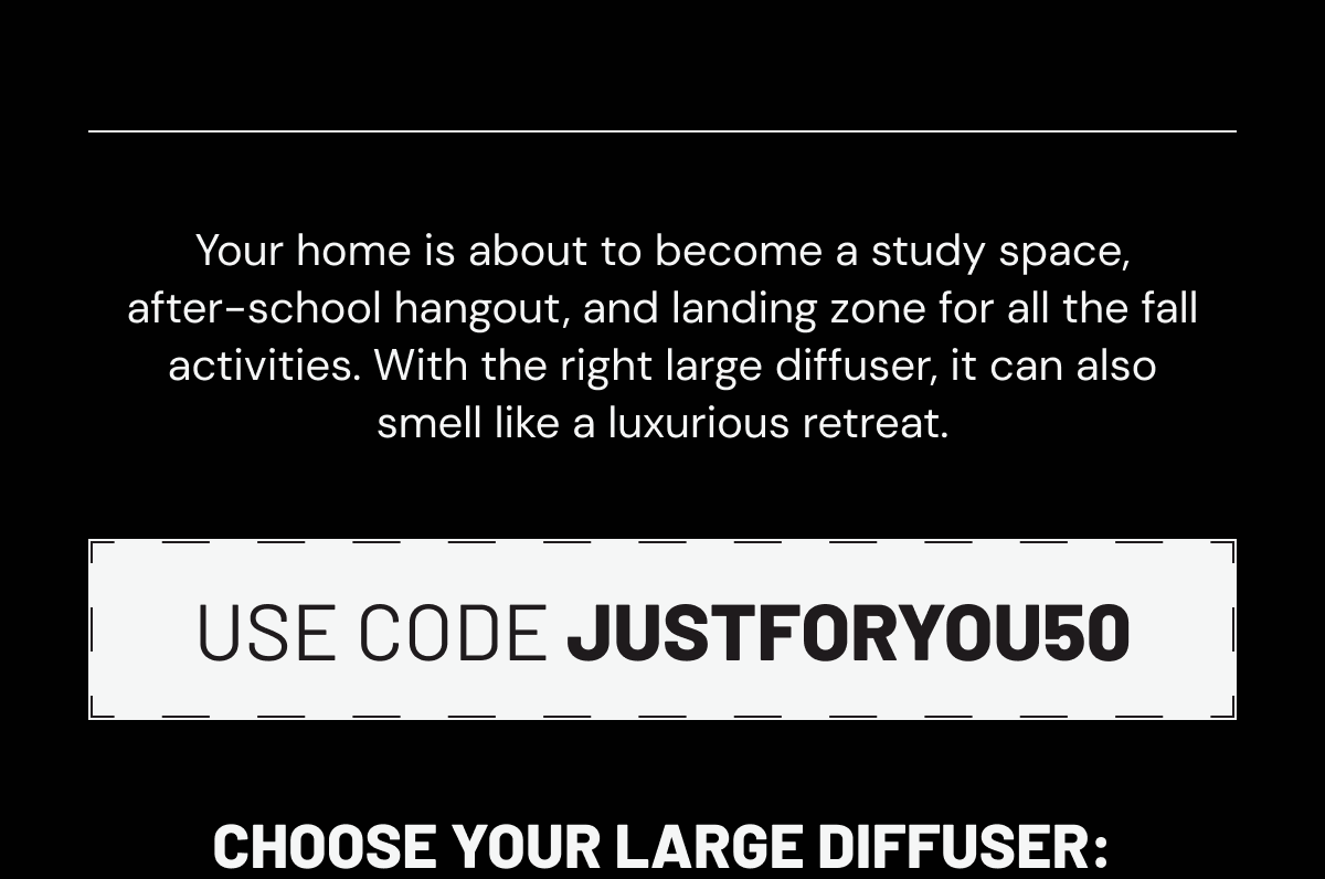 Your home is about to become a study space, after-school hangout, and landing zone for all the fall activities. With the right large diffuser, it can also smell like a luxurious retreat. Use code JUSTFORYOU50