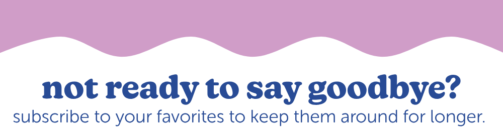 not ready to say goodbye? subscribe to keep your favorites to keep them around longer