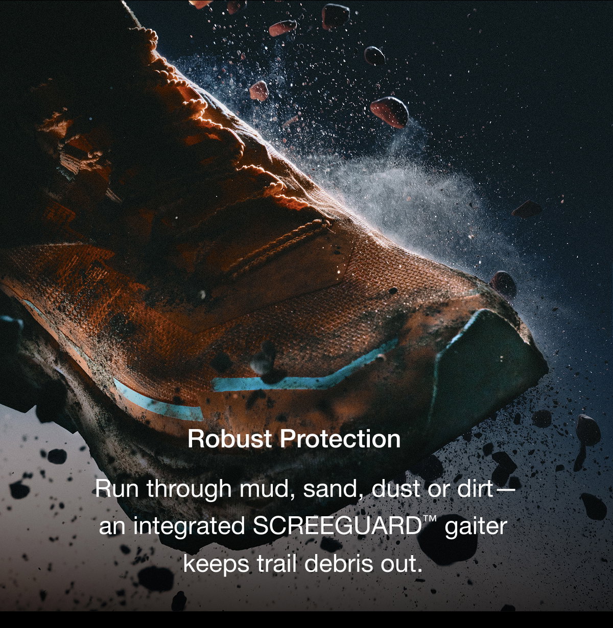 Robust Protection Run through mud, sand, dust or dirt— an integrated SCREEGUARD™ gaiter  keeps trail debris out. 