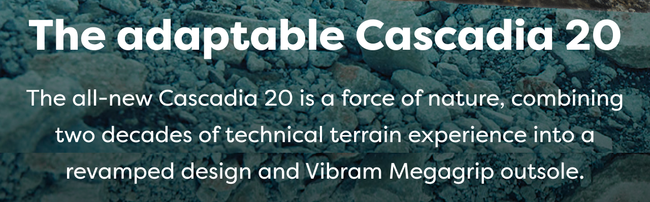 The adaptable Cascadia 20
The all-new Cascadia 20 is a force of nature, combining two decades of technical terrain experience into a revamped design and Vibram Megagrip outsole.