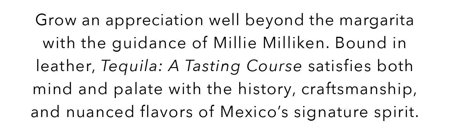 Grow an appreciation well beyond the margarita with the guidance of Millie Milliken. Bound in leather, Tequila: A Tasting Course satisfies both mind and palate with the history, craftsmanship, and nuanced flavors of Mexico's signature spirit.