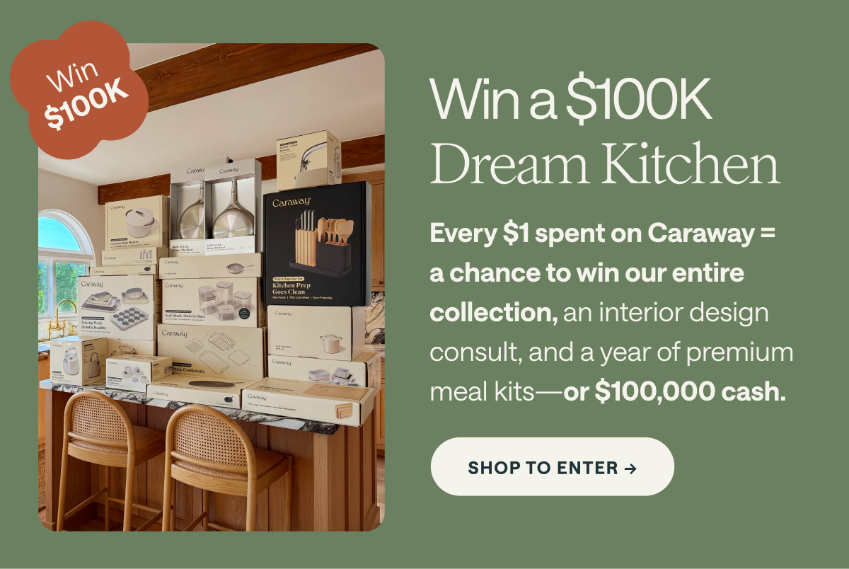 Win a $100K Dream Kitchen Every $1 spent on Caraway = a chance to win our entire collection, an interior design consult, and a year of premium meal kits—or $100, 000 cash SHOP TO ENTER 
