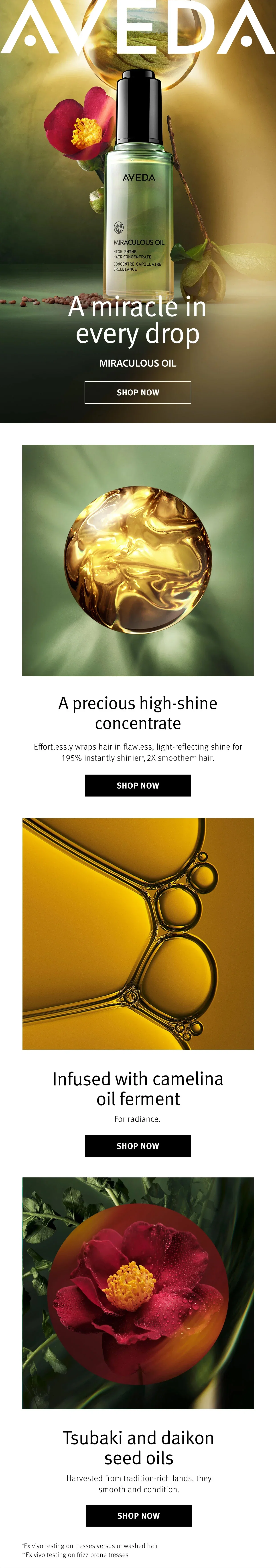 AVEDA | A miracle in every drop | MIRACULOUS OIL | SHOP NOW | A precious high-shine concentrate | Effortlessly wraps hair in flawless, light-reflecting shine for 195% instantly shinier*, 2X smoother ** hair. | SHOP NOW | Infused with camelina oil ferment | For radiance. | SHOP NOW | Tsubaki and daikon seed oils | Harvested from tradition-rich lands, they smooth and condition. | SHOP NOW | *Ex vivo testing on tresses versus unwashed hair | **Ex vivo testing on frizz prone tresses