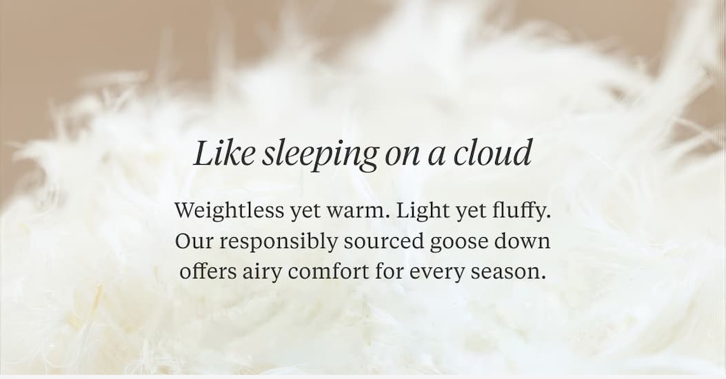 LIKE SLEEPING ON A CLOUD Weightless yet warm. Light yet fluffy. Our responsibly sourced goose down offers airy comfort for every season.