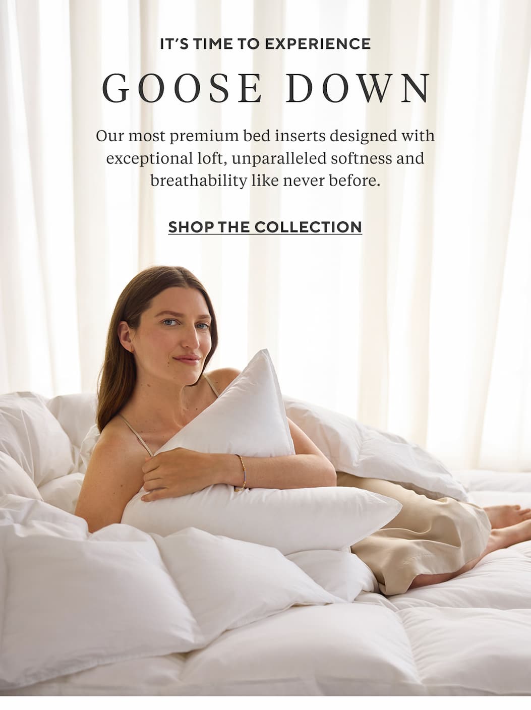 It's Time to Experience GOOSE DOWN Our most premium bed inserts designed with exceptional loft, unparalleled softness and breathability like never before. Shop the Collection >