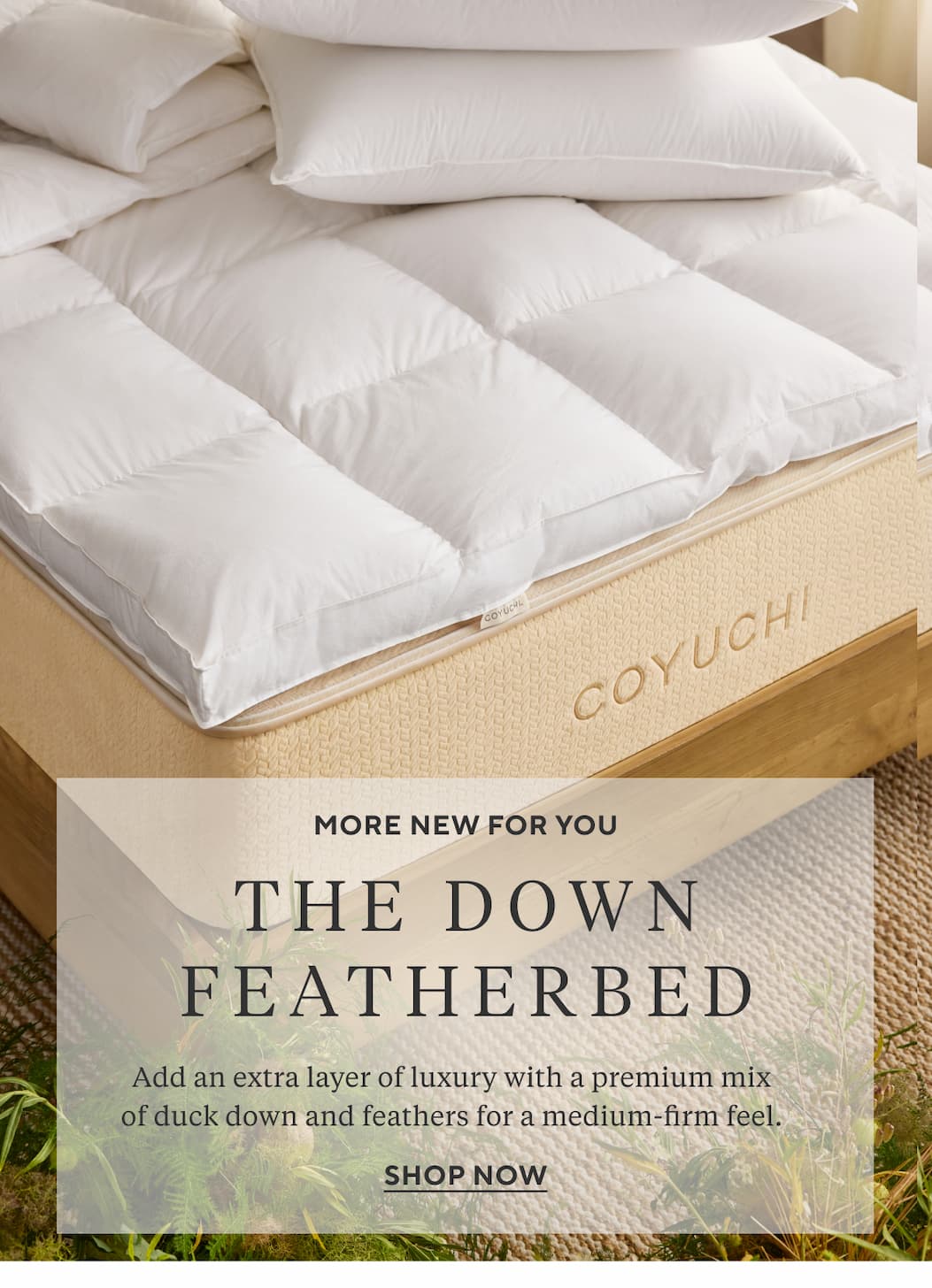 More New for You THE DOWN FEATHERBED Add an extra layer of luxury with a premium mix of duck down and feathers for a medium-firm feel. Shop Now >