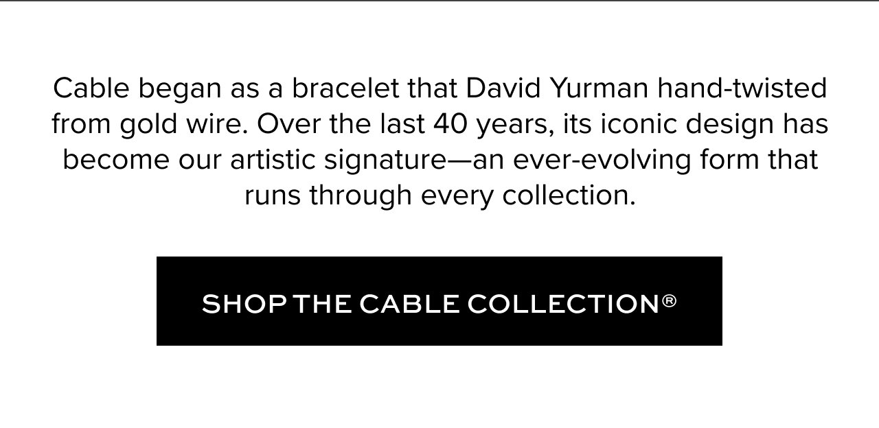 Cable began as a bracelet that David Yurman hand-twisted from gold wire. Over the last 40 years, its iconic design has become our artistic signature—an ever-evolving form that runs through every collection.