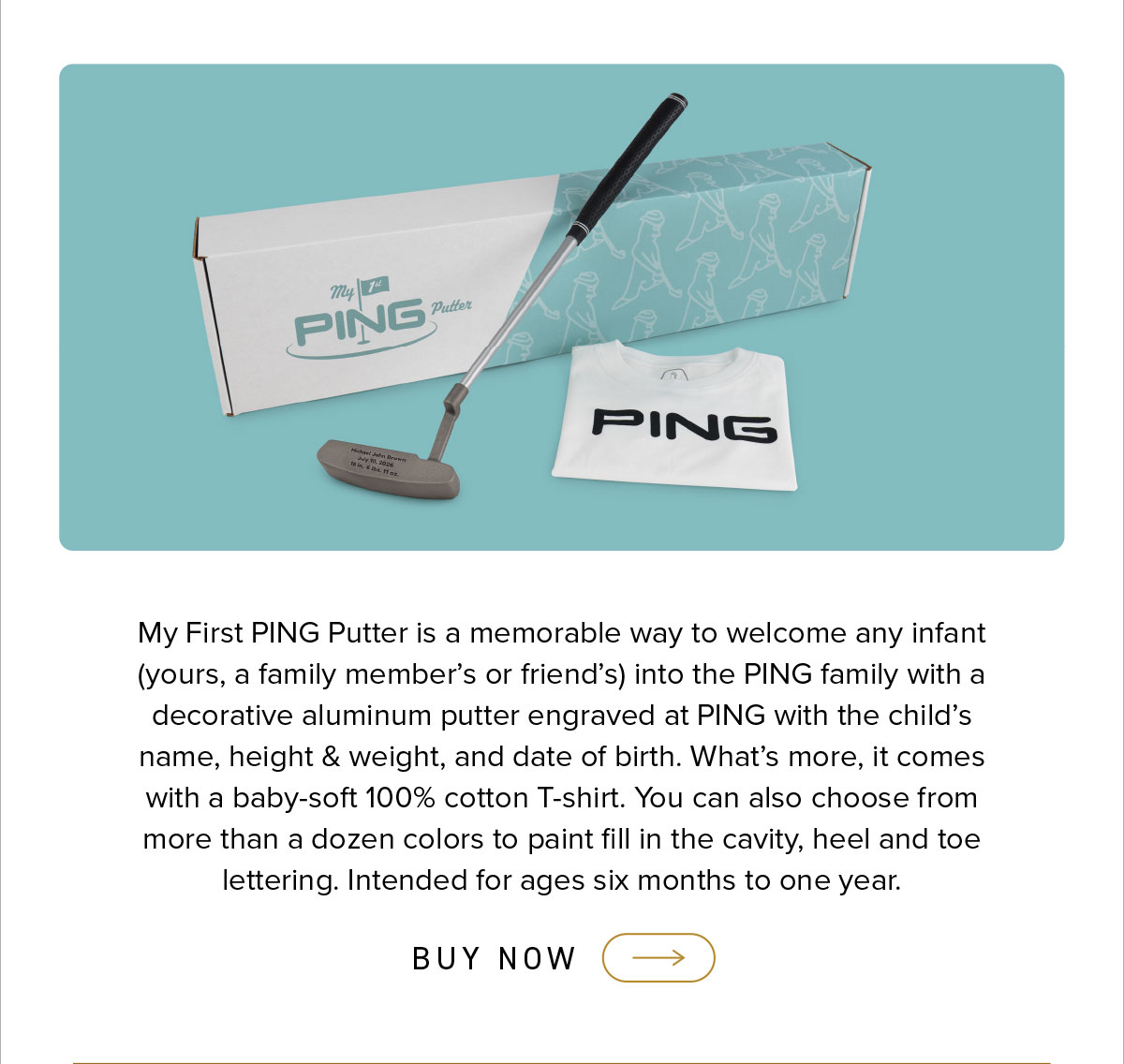 My First PING Putter is a memorable way to welcome any infant (yours, a family member's or friend's) into the PING family with a decorative aluminum putter engraved at PING with the child's name, height & weight, and date of birth. What's more, it comes w