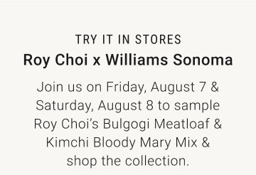 TRY IT IN STORES - Roy Choi x Williams Sonoma Join us on Friday, August 7 & Saturday, August 8 to sample Roy Choi’s Bulgogi Meatloaf & Kimchi Bloody Mary Mix & shop the collection.