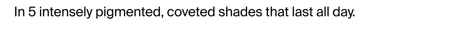 In five intensely pigmented, coveted shades that last all day.