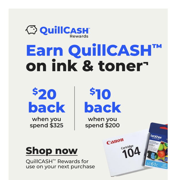 $20 QuillCASH™ back when you spend $325 on ink & toner or $10 QuillCASH™ back when you spend $200¬ - Shop now