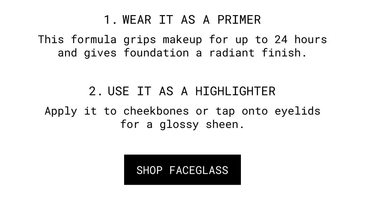 1. WEAR IT AS A PRIMER | This formula grips makeup for up to 24 hours and gives foundation a radiant finish. | 2. USE IT AS A HIGHLIGHTER | Apply it to cheekbones or tap onto eyelids for a glossy sheen. | SHOP FACEGLASS