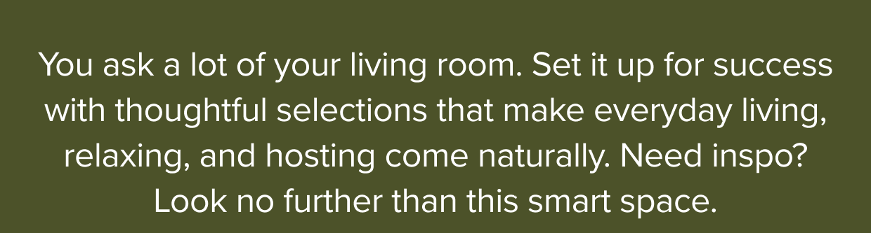 Set your living room up for success with thoughtful selections that make everyday living, relaxing, and hosting come naturally.
