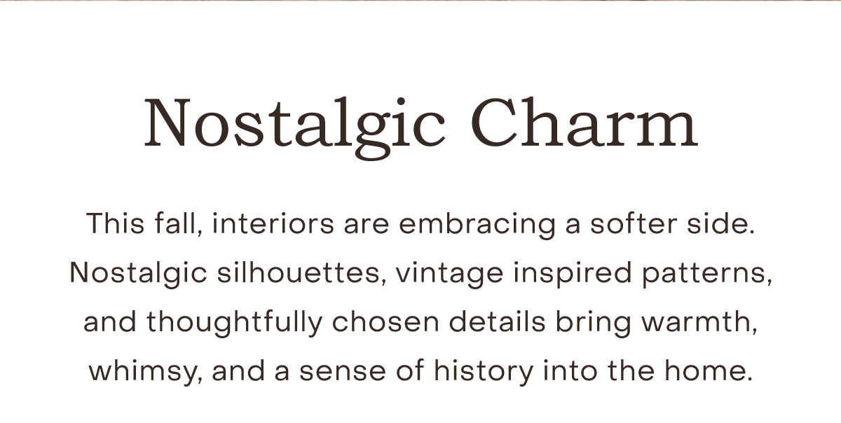 Nostalgic Charm This fall, interiors are embracing a softer side. Nostalgic silhouettes, vintage inspired patterns, and thoughtfully chosen details bring warmth, whimsy, and a sense of history into the home.