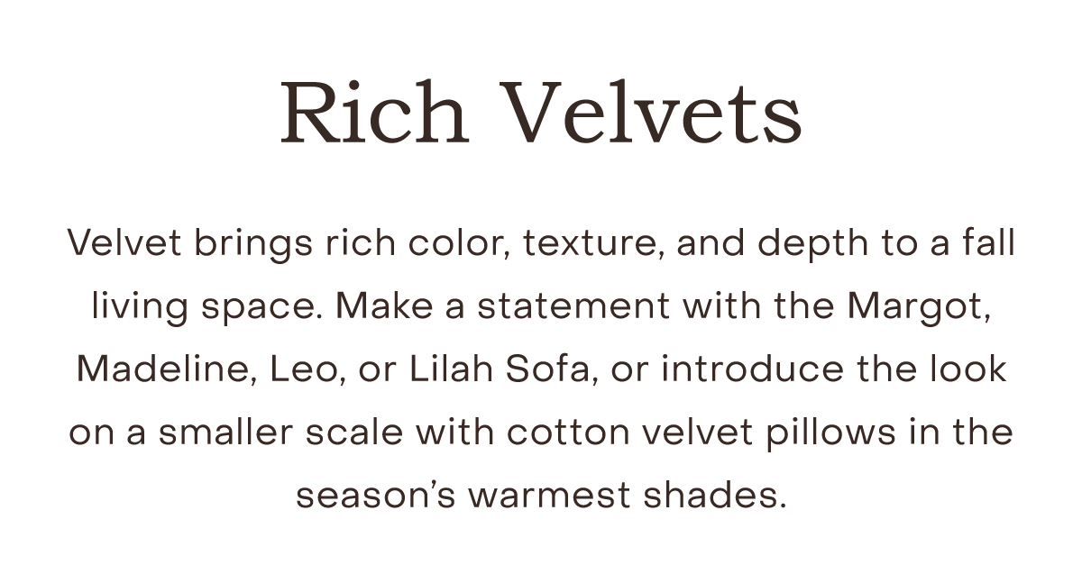 Rich Velvets Velvet brings rich color, texture, and depth to a fall living space. Make a statement with the Margot, Madeline, Leo, or Lilah Sofa, or introduce the look on a smaller scale with cotton velvet pillows in the season’s warmest shades.