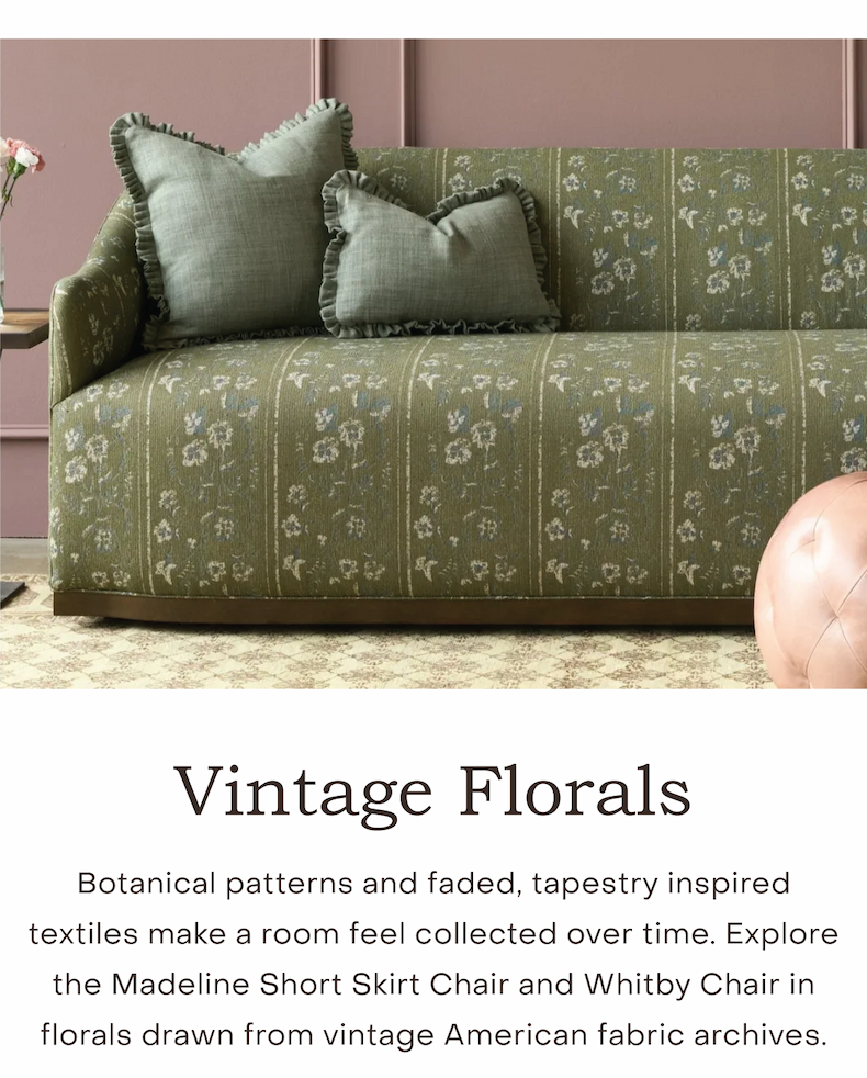 Vintage Florals Botanical patterns and faded, tapestry inspired textiles make a room feel collected over time. Explore the Madeline Short Skirt Chair and Whitby Chair in florals drawn from vintage American fabric archives.
