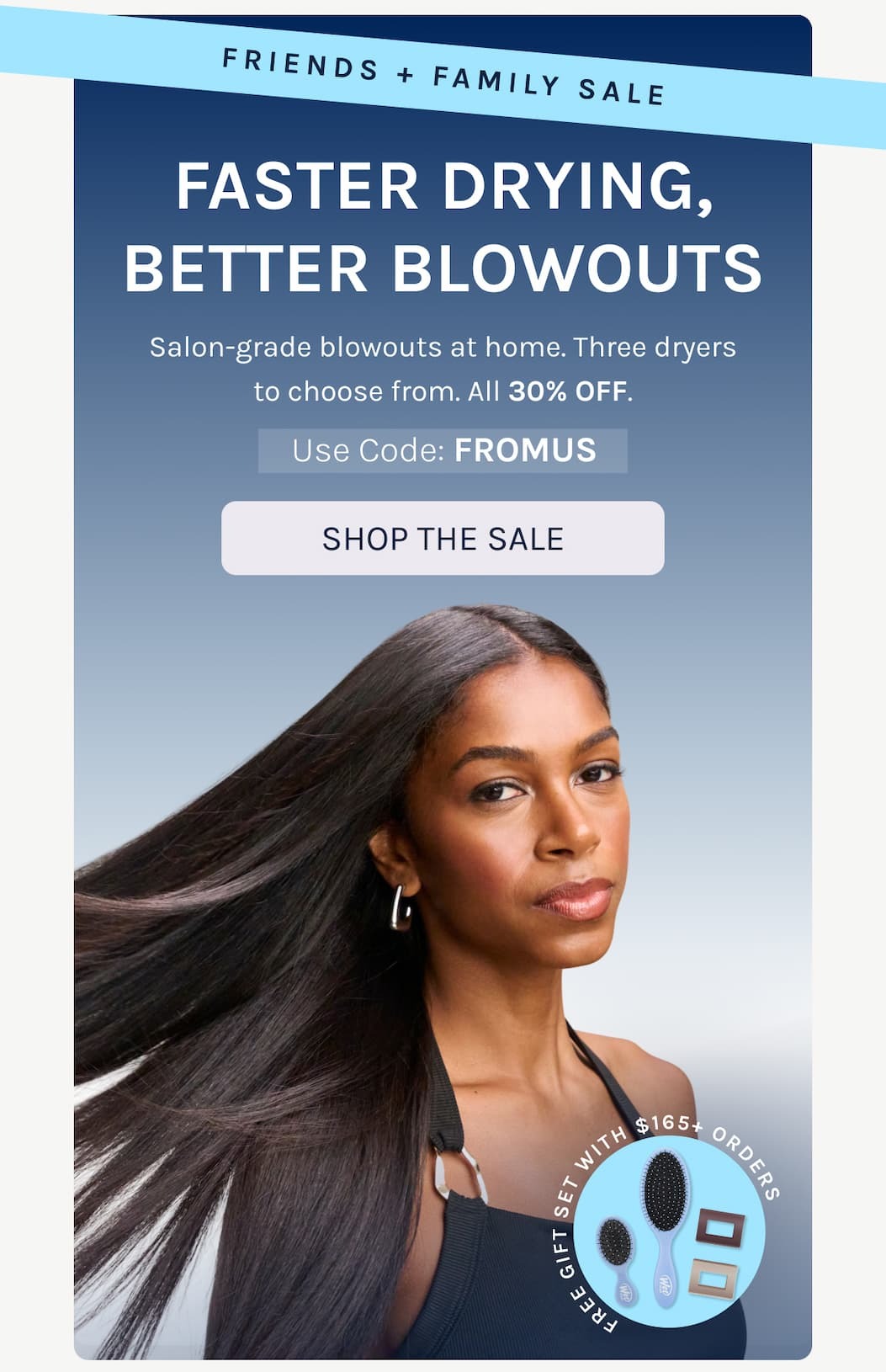 Friends + Family Sale - Faster Drying, Better Blowouts. - Salon-grade blowouts at home. Three dryers to choose from. All 30% OFF. - Use Code: FROMUS -Shop The Sale 