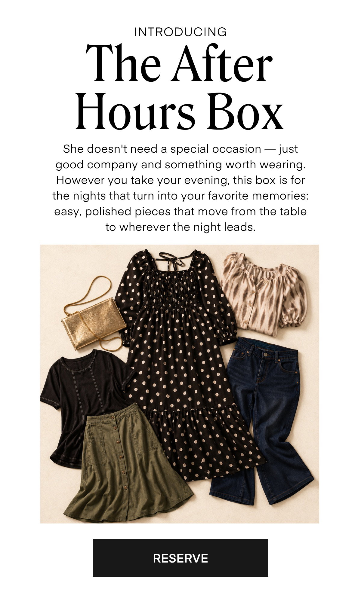 INTRODUCING The After Hours Box She doesn't need a special occasion — just good company and something worth wearing. However you take your evening, this box is for the nights that turn into your favorite memories: easy, polished pieces that move from the table to wherever the night leads.