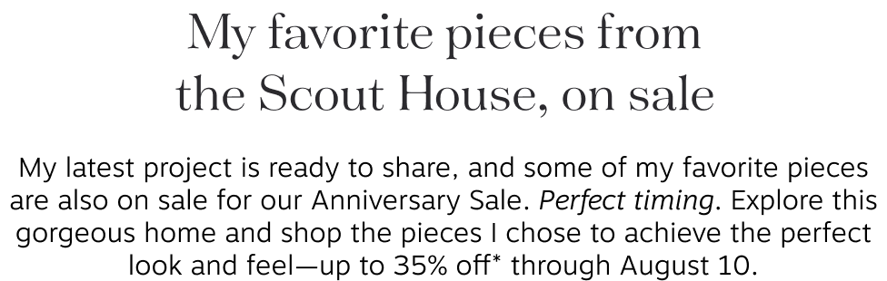 My favorite pieces from the Scout House, on sale My latest project is ready to share, and some of my favorite pieces are also on sale for our Anniversary Sale. Perfect timing. Explore this gorgeous home and shop the pieces I chose to achieve the perfect look and feel—up to 35% off* through August 10.
