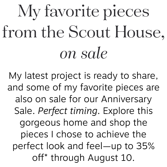 My favorite pieces from the Scout House, on sale My latest project is ready to share, and some of my favorite pieces are also on sale for our Anniversary Sale. Perfect timing. Explore this gorgeous home and shop the pieces I chose to achieve the perfect look and feel—up to 35% off* through August 10.