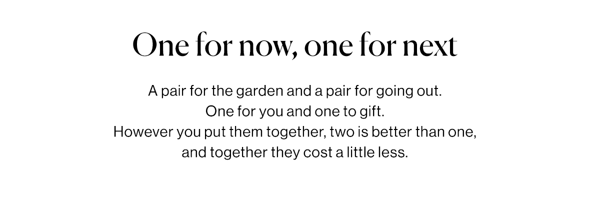 A pair for the garden and a pair for going out. One for you and one to gift.  However you put them together, two is better than one, and together they cost a little less.