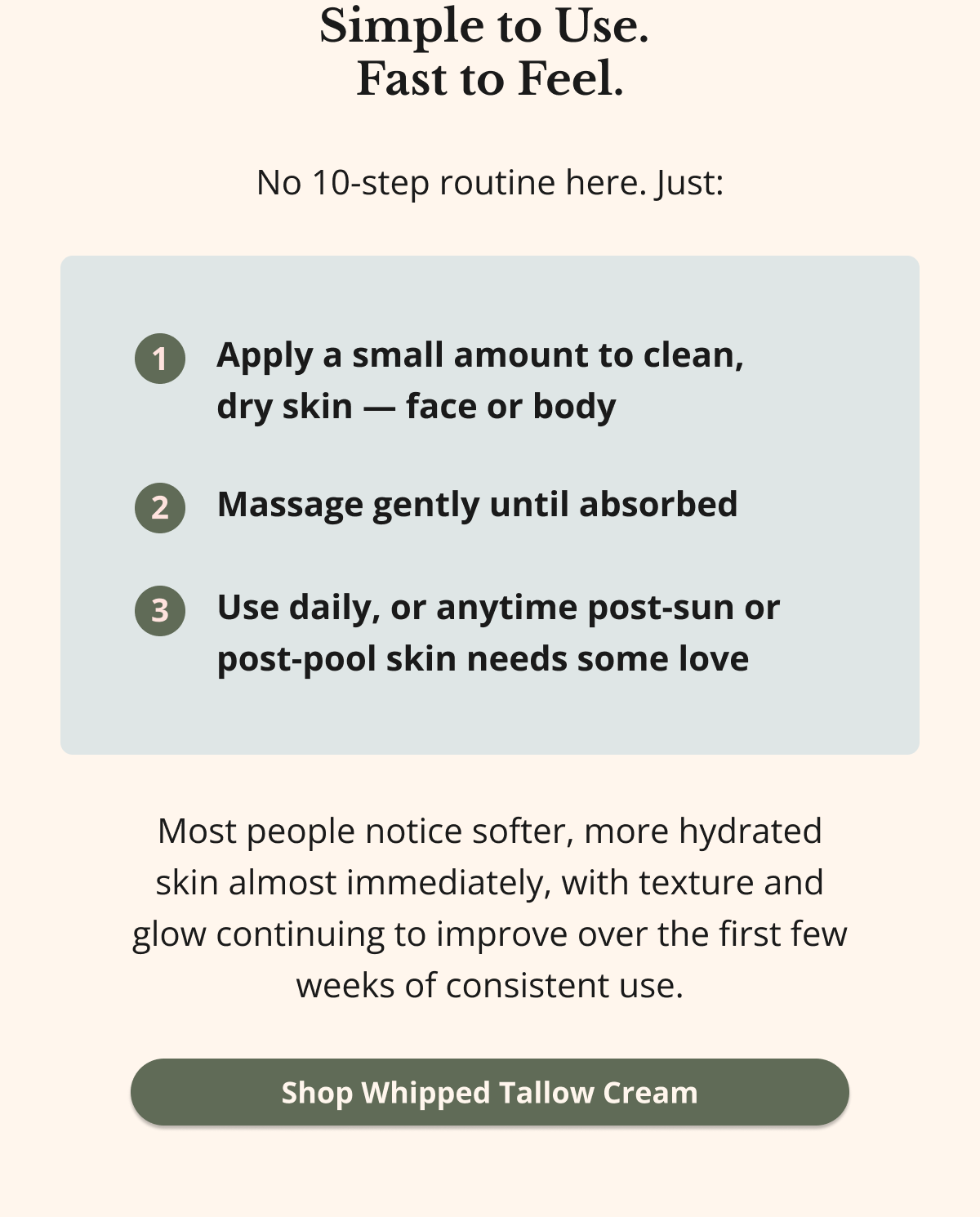 Simple to Use.  Fast to Feel. No 10-step routine here. Just: Apply a small amount to clean,  dry skin — face or body Massage gently until absorbed Use daily, or anytime post-sun or post-pool skin needs some love Most people notice softer, more hydrated skin almost immediately, with texture and glow continuing to improve over the first few weeks of consistent use. Shop Whipped Tallow Cream