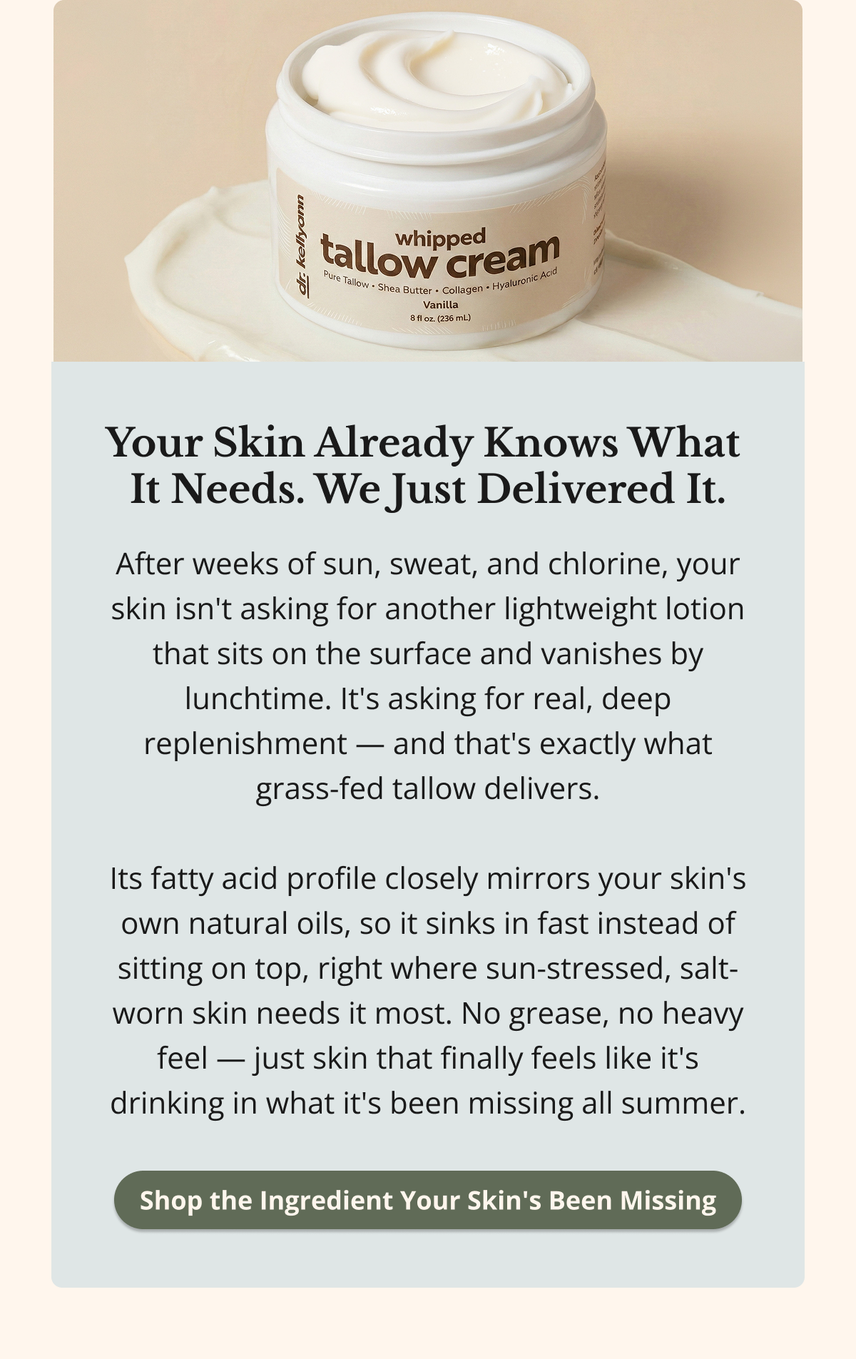Your Skin Already Knows What  It Needs. We Just Delivered It. After weeks of sun, sweat, and chlorine, your skin isn't asking for another lightweight lotion that sits on the surface and vanishes by lunchtime. It's asking for real, deep replenishment — and that's exactly what grass-fed tallow delivers.  Its fatty acid profile closely mirrors your skin's own natural oils, so it sinks in fast instead of sitting on top, right where sun-stressed, salt-worn skin needs it most. No grease, no heavy feel — just skin that finally feels like it's drinking in what it's been missing all summer. Shop the Ingredient Your Skin's Been Missing 