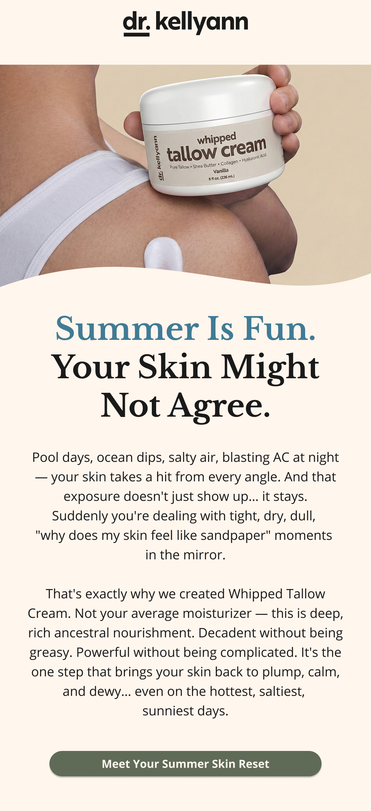dr. kellyann Summer Is Fun. Your Skin Might Not Agree. Pool days, ocean dips, salty air, blasting AC at night — your skin takes a hit from every angle. And that exposure doesn't just show up… it stays. Suddenly you're dealing with tight, dry, dull,  "why does my skin feel like sandpaper" moments  in the mirror.  That's exactly why we created Whipped Tallow Cream. Not your average moisturizer — this is deep, rich ancestral nourishment. Decadent without being greasy. Powerful without being complicated. It's the one step that brings your skin back to plump, calm, and dewy… even on the hottest, saltiest,  sunniest days. Meet Your Summer Skin Reset 