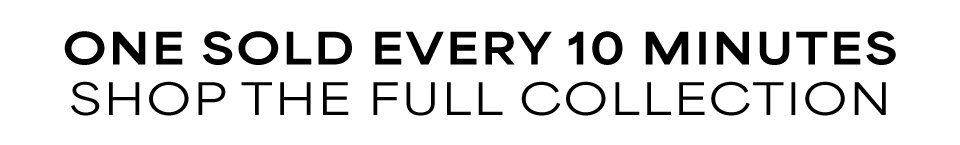 One sold every 10 Minutes - Shop the full collection