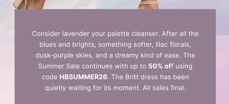 Consider lavender your palette cleanser. After all the blues and brights, something softer, lilac florals, dusk-purple skies, and a dreamy kind of ease. The Summer Sale continues with up to 50% off using code HBSUMMER26. The Britt dress has been quietly waiting for its moment. All sales final.